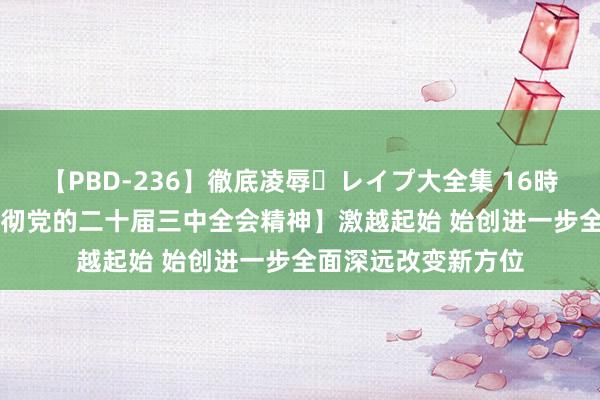 【PBD-236】徹底凌辱・レイプ大全集 16時間 第2集 【学习贯彻党的二十届三中全会精神】激越起始 始创进一步全面深远改变新方位