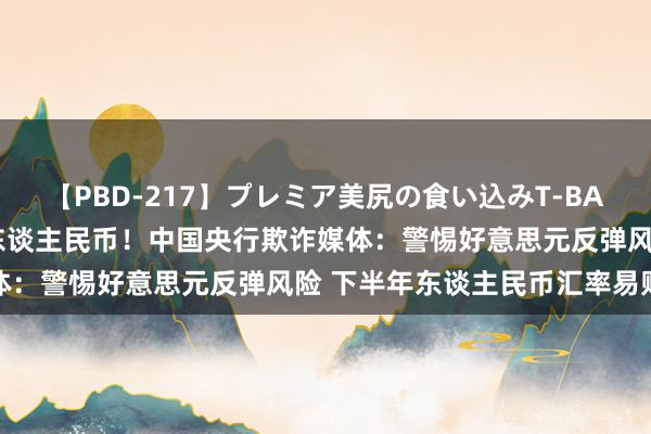 【PBD-217】プレミア美尻の食い込みT-BACK！8時間BEST 对于东谈主民币！中国央行欺诈媒体：警惕好意思元反弹风险 下半年东谈主民币汇率易贬难升