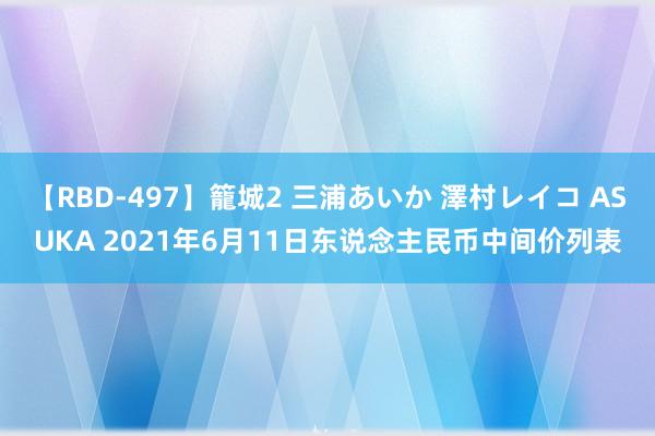 【RBD-497】籠城2 三浦あいか 澤村レイコ ASUKA 2021年6月11日东说念主民币中间价列表