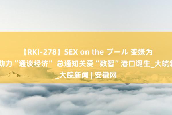 【RKI-278】SEX on the プール 变嫌为东谈主民｜助力“通谈经济” 总通知关爱“数智”港口诞生_大皖新闻 | 安徽网