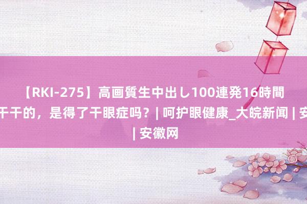 【RKI-275】高画質生中出し100連発16時間 眼睛干干的，是得了干眼症吗？| 呵护眼健康_大皖新闻 | 安徽网