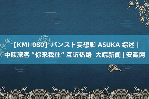 【KMI-080】パンスト妄想脚 ASUKA 综述｜中欧旅客“你来我往”互访热络_大皖新闻 | 安徽网