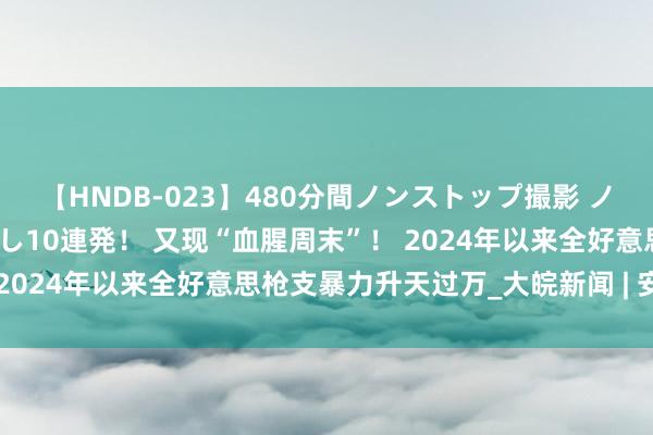 【HNDB-023】480分間ノンストップ撮影 ノーカット編集で本物中出し10連発！ 又现“血腥周末”！ 2024年以来全好意思枪支暴力升天过万_大皖新闻 | 安徽网