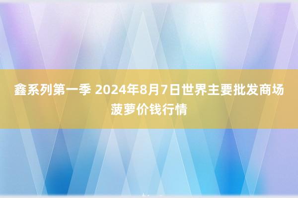 鑫系列第一季 2024年8月7日世界主要批发商场菠萝价钱行情