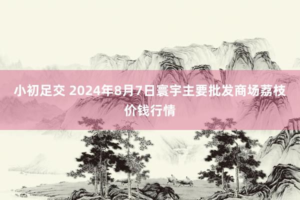 小初足交 2024年8月7日寰宇主要批发商场荔枝价钱行情