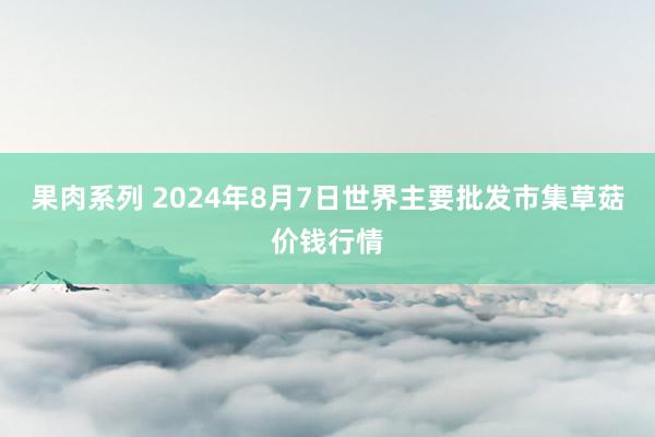 果肉系列 2024年8月7日世界主要批发市集草菇价钱行情