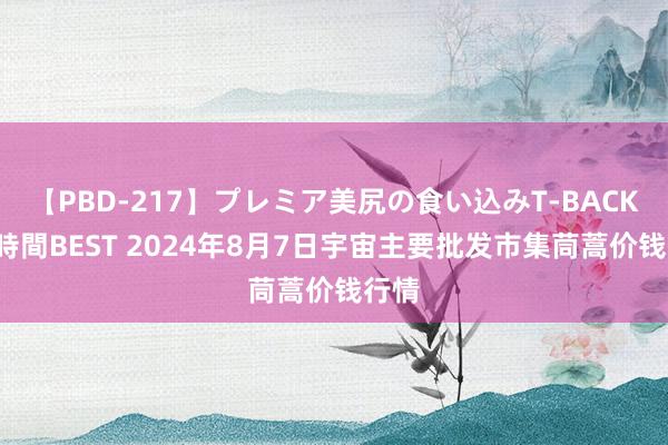 【PBD-217】プレミア美尻の食い込みT-BACK！8時間BEST 2024年8月7日宇宙主要批发市集茼蒿价钱行情