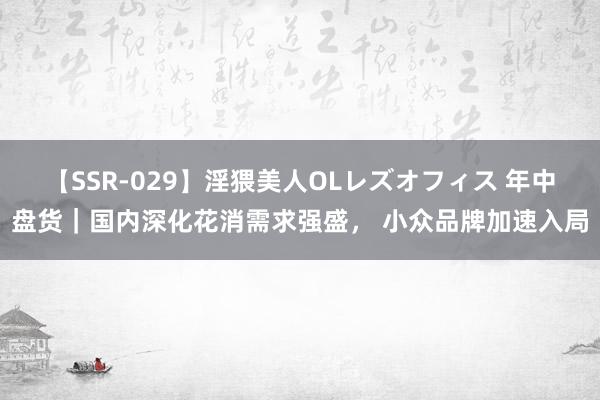 【SSR-029】淫猥美人OLレズオフィス 年中盘货｜国内深化花消需求强盛， 小众品牌加速入局