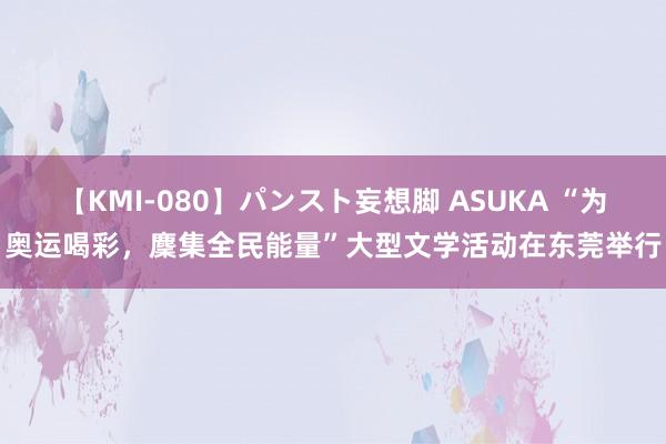 【KMI-080】パンスト妄想脚 ASUKA “为奥运喝彩，麇集全民能量”大型文学活动在东莞举行