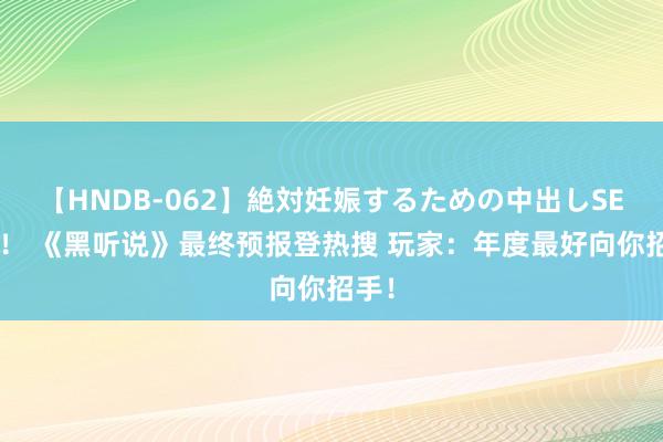 【HNDB-062】絶対妊娠するための中出しSEX！！ 《黑听说》最终预报登热搜 玩家：年度最好向你招手！