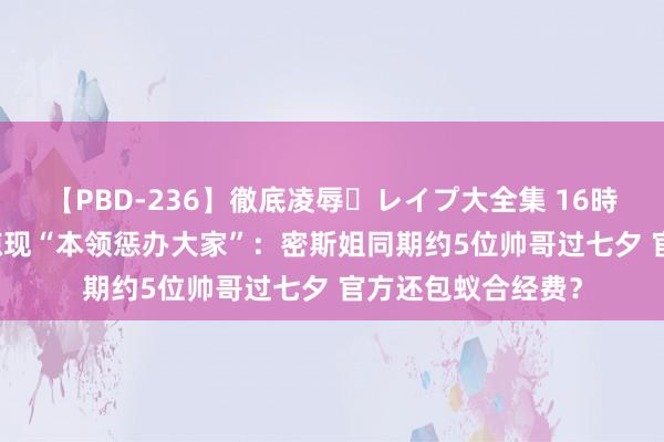 【PBD-236】徹底凌辱・レイプ大全集 16時間 第2集 逆水寒惊现“本领惩办大家”：密斯姐同期约5位帅哥过七夕 官方还包蚁合经费？