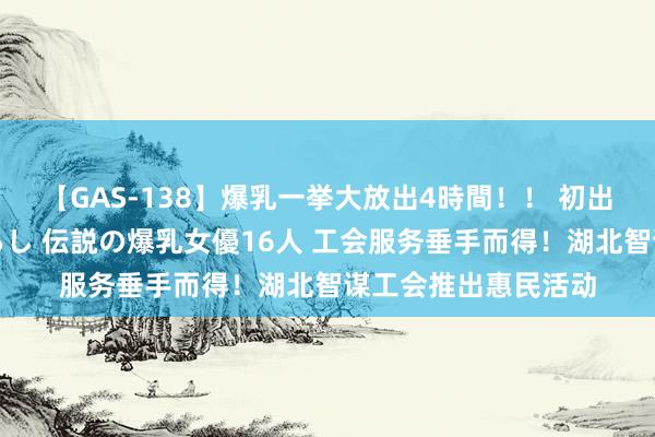 【GAS-138】爆乳一挙大放出4時間！！ 初出し！すべて撮り下ろし 伝説の爆乳女優16人 工会服务垂手而得！湖北智谋工会推出惠民活动