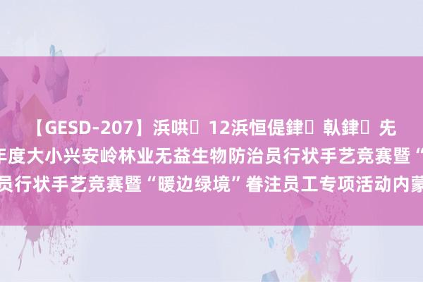 【GESD-207】浜哄12浜恒偍銉倝銉兂銉€銉笺儵銉炽儔 2024年度大小兴安岭林业无益生物防治员行状手艺竞赛暨“暖边绿境”眷注员工专项活动内蒙古站举办