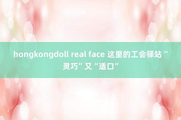 hongkongdoll real face 这里的工会驿站“灵巧”又“适口”