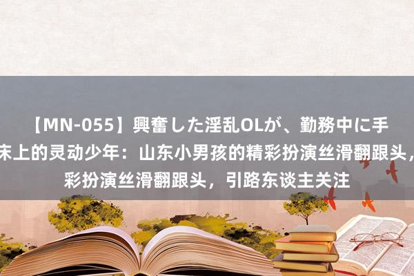 【MN-055】興奮した淫乱OLが、勤務中に手コキ！！？？ 蹦床上的灵动少年：山东小男孩的精彩扮演丝滑翻跟头，引路东谈主关注