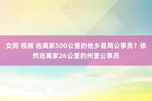 女同 视频 选离家500公里的他乡县局公事员？依然选离家26公里的州里公事员