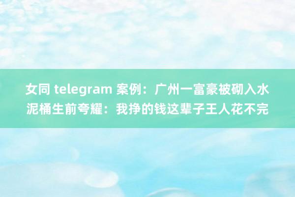 女同 telegram 案例：广州一富豪被砌入水泥桶生前夸耀：我挣的钱这辈子王人花不完