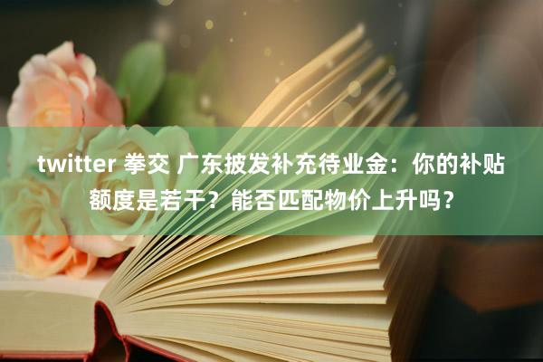 twitter 拳交 广东披发补充待业金：你的补贴额度是若干？能否匹配物价上升吗？