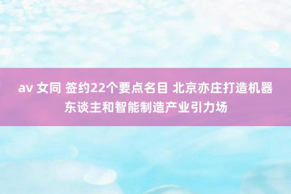 av 女同 签约22个要点名目 北京亦庄打造机器东谈主和智能制造产业引力场