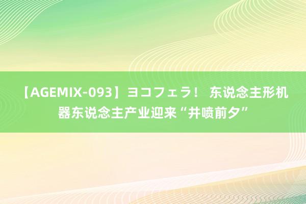 【AGEMIX-093】ヨコフェラ！ 东说念主形机器东说念主产业迎来“井喷前夕”