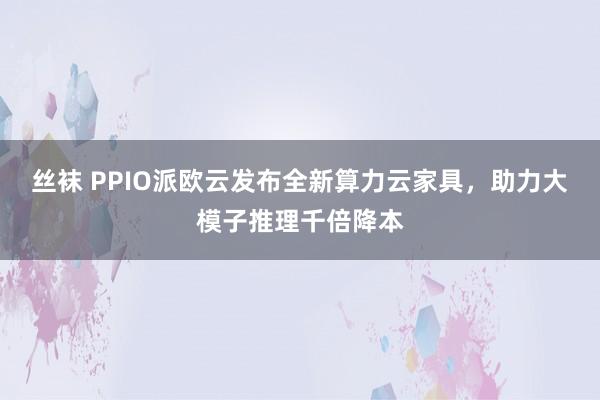 丝袜 PPIO派欧云发布全新算力云家具，助力大模子推理千倍降本