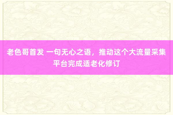 老色哥首发 一句无心之语，推动这个大流量采集平台完成适老化修订