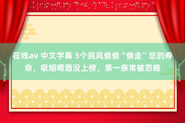 在线av 中文字幕 3个民风偷偷“偷走”您的寿命，吸烟喝酒没上榜，第一条常被忽略