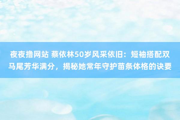 夜夜撸网站 蔡依林50岁风采依旧：短袖搭配双马尾芳华满分，揭秘她常年守护苗条体格的诀要