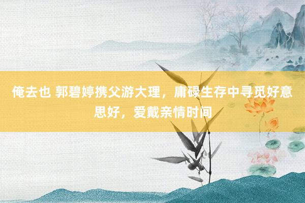 俺去也 郭碧婷携父游大理，庸碌生存中寻觅好意思好，爱戴亲情时间