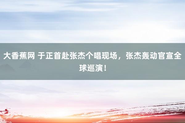 大香蕉网 于正首赴张杰个唱现场，张杰轰动官宣全球巡演！