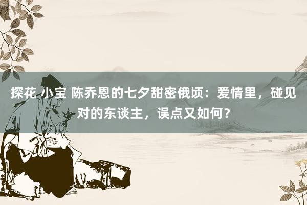 探花 小宝 陈乔恩的七夕甜密俄顷：爱情里，碰见对的东谈主，误点又如何？