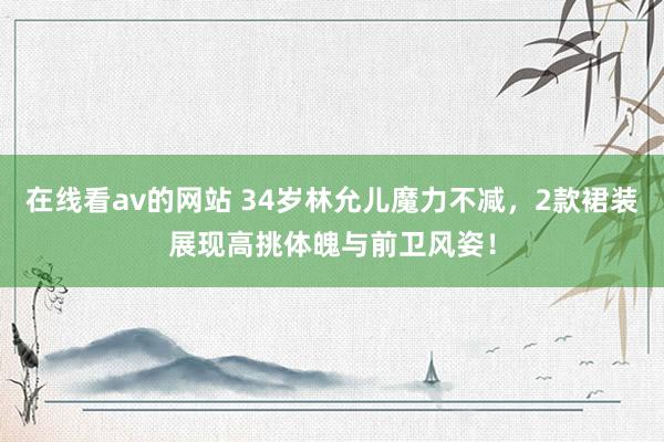 在线看av的网站 34岁林允儿魔力不减，2款裙装展现高挑体魄与前卫风姿！