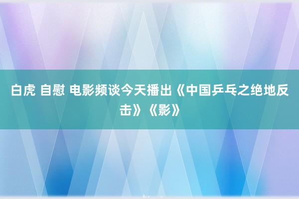 白虎 自慰 电影频谈今天播出《中国乒乓之绝地反击》《影》