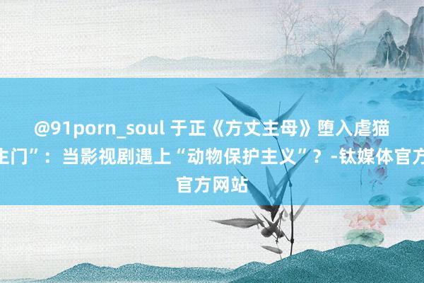 @91porn_soul 于正《方丈主母》堕入虐猫“罗生门”：当影视剧遇上“动物保护主义”？-钛媒体官方网站