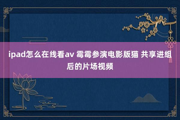 ipad怎么在线看av 霉霉参演电影版猫 共享进组后的片场视频