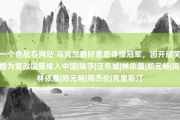 一个色航导网站 乌克兰最好意思体操冠军，因开顽笑之吻爆红，二婚为爱改国籍嫁入中国|瑞莎|汪东城|林依晨|郑元畅|周杰伦|克里斯汀