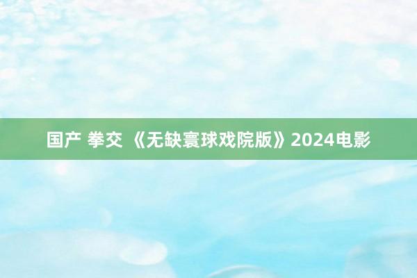 国产 拳交 《无缺寰球戏院版》2024电影