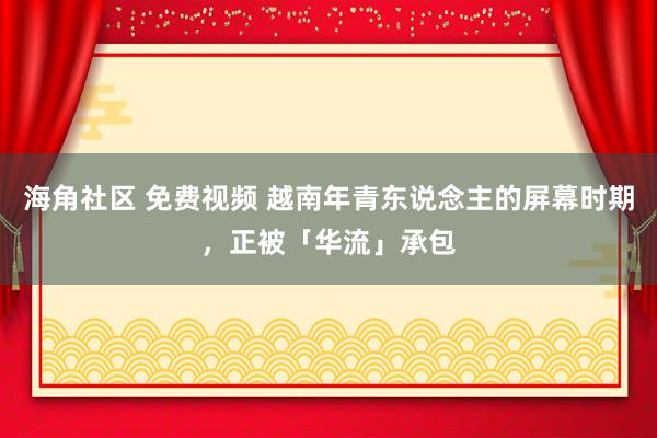 海角社区 免费视频 越南年青东说念主的屏幕时期，正被「华流」承包