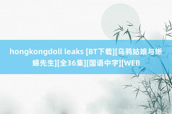 hongkongdoll leaks [BT下载][乌鸦姑娘与蜥蜴先生][全36集][国语中字][WEB