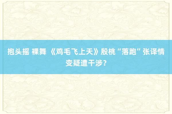 抱头摇 裸舞 《鸡毛飞上天》殷桃“落跑”张译情变疑遭干涉？