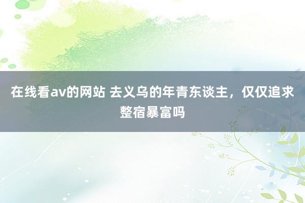 在线看av的网站 去义乌的年青东谈主，仅仅追求整宿暴富吗